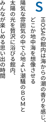 SHIOSAIの館内は海からの潮の香りを感じ、どこか地中海を想像させる陽気な雰囲気の中で心地よい潮騒のＢＧＭと太陽の光を贅沢に浴びる館内、みんなが楽しめる思い出の時間