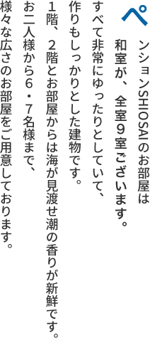 ぺンションSHIOSAIのお部屋は和室と洋室がございます。全室9室。すべて非常にゆったりとしていて、作りもしっかりとした建物です。１階、２階とお部屋からは海が見渡せ潮の香りが新鮮です。お二人様から６・７名様まで、様々な広さのお部屋をご用意しております。