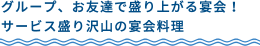 グループ、お友達で盛り上がる宴会！サービス盛り沢山の宴会料理