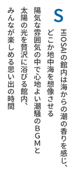 SHIOSAIの館内は海からの潮の香りを感じ、どこか地中海を想像させる陽気な雰囲気の中で心地よい潮騒のＢＧＭと太陽の光を贅沢に浴びる館内、みんなが楽しめる思い出の時間