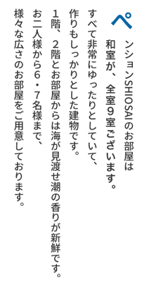 ぺンションSHIOSAIのお部屋は和室と洋室がございます。全室9室。すべて非常にゆったりとしていて、作りもしっかりとした建物です。１階、２階とお部屋からは海が見渡せ潮の香りが新鮮です。お二人様から６・７名様まで、様々な広さのお部屋をご用意しております。